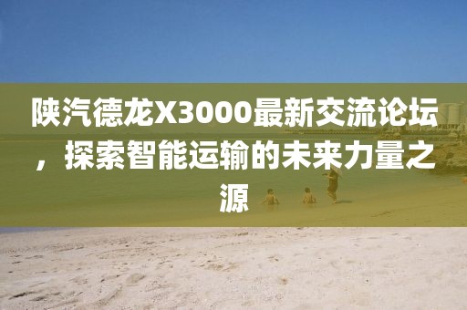 陕汽德龙X3000最新交流论坛，探索智能运输的未来力量之源