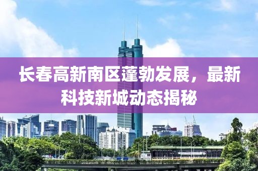 长春高新南区蓬勃发展，最新科技新城动态揭秘