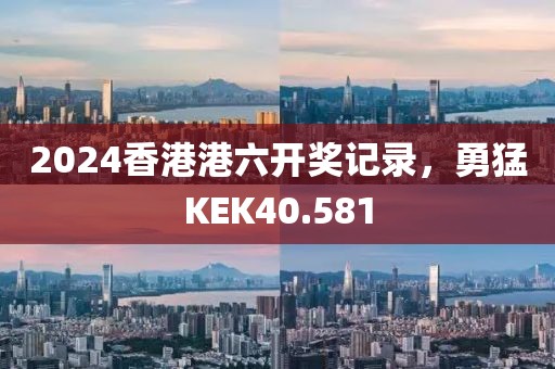 2024香港港六开奖记录，勇猛KEK40.581