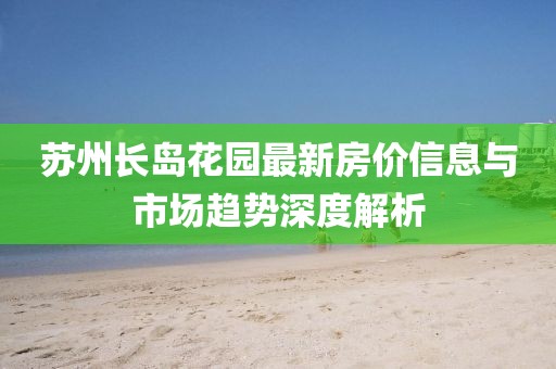 苏州长岛花园最新房价信息与市场趋势深度解析
