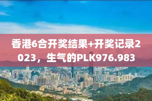 香港6合开奖结果+开奖记录2023，生气的PLK976.983