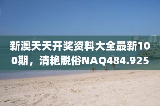 新澳天天开奖资料大全最新100期，清艳脱俗NAQ484.925