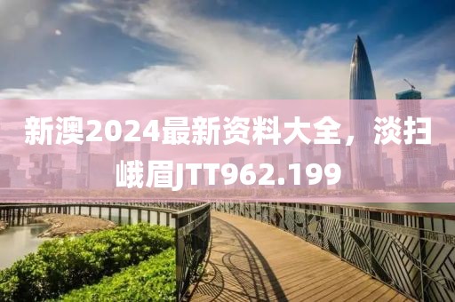新澳2024最新资料大全，淡扫峨眉JTT962.199