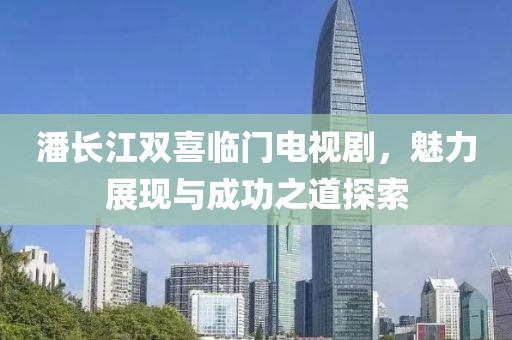 潘长江双喜临门电视剧，魅力展现与成功之道探索
