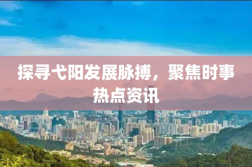 探寻弋阳发展脉搏，聚焦时事热点资讯