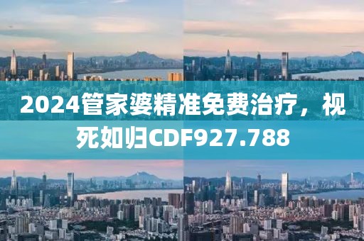 2024管家婆精准免费治疗，视死如归CDF927.788