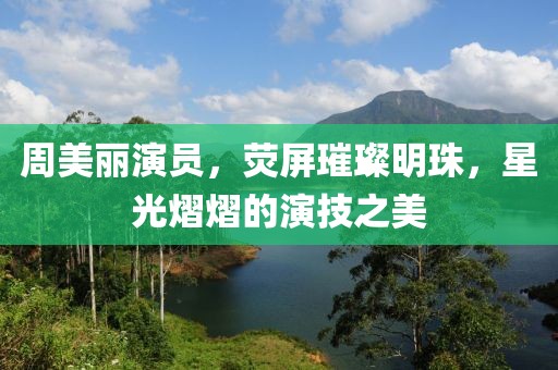 周美丽演员，荧屏璀璨明珠，星光熠熠的演技之美
