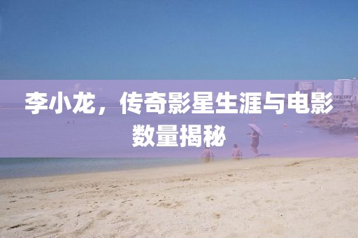 李小龙，传奇影星生涯与电影数量揭秘