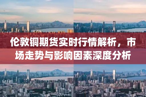 伦敦铜期货实时行情解析，市场走势与影响因素深度分析