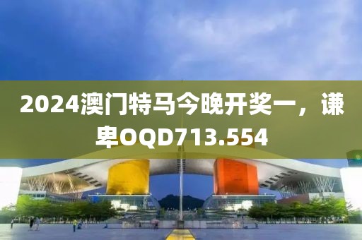 2024澳门特马今晚开奖一，谦卑OQD713.554