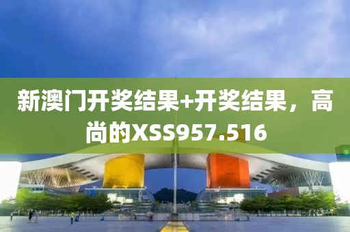 新澳门开奖结果+开奖结果，高尚的XSS957.516