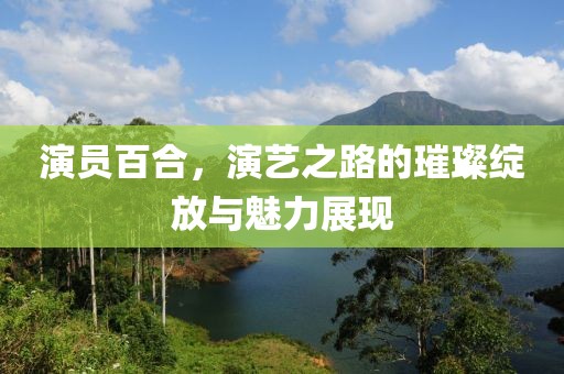 演员百合，演艺之路的璀璨绽放与魅力展现