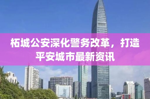 柘城公安深化警务改革，打造平安城市最新资讯