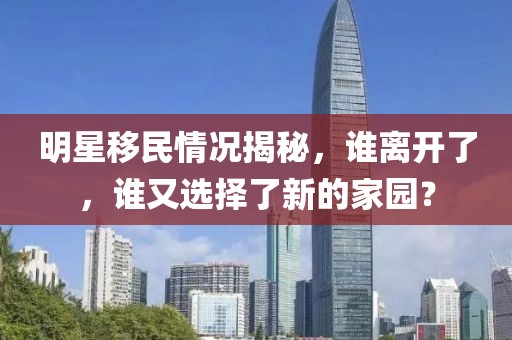 明星移民情况揭秘，谁离开了，谁又选择了新的家园？