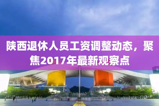 陕西退休人员工资调整动态，聚焦2017年最新观察点