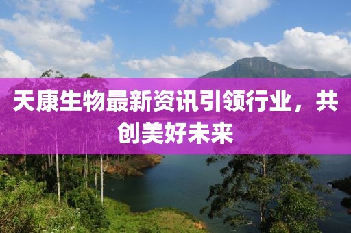 天康生物最新资讯引领行业，共创美好未来
