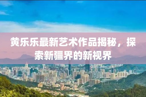 黄乐乐最新艺术作品揭秘，探索新疆界的新视界
