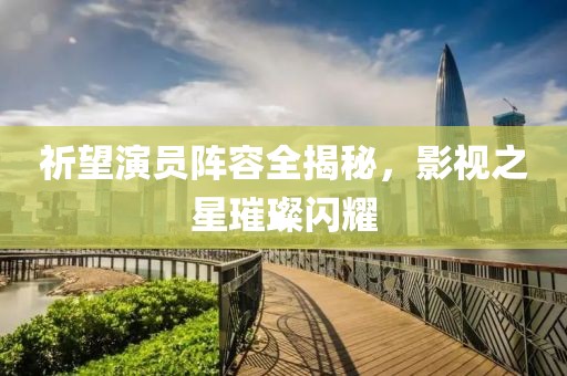 祈望演员阵容全揭秘，影视之星璀璨闪耀