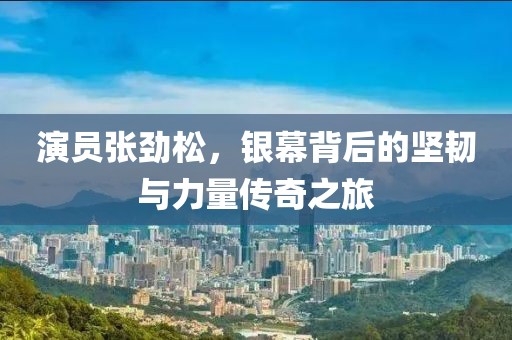 演员张劲松，银幕背后的坚韧与力量传奇之旅