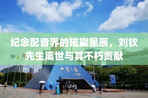纪念配音界的璀璨星辰，刘钦先生离世与其不朽贡献