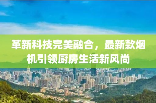 革新科技完美融合，最新款烟机引领厨房生活新风尚