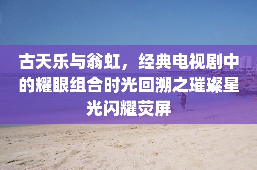 古天乐与翁虹，经典电视剧中的耀眼组合时光回溯之璀璨星光闪耀荧屏