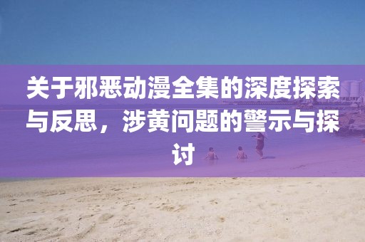 关于邪恶动漫全集的深度探索与反思，涉黄问题的警示与探讨