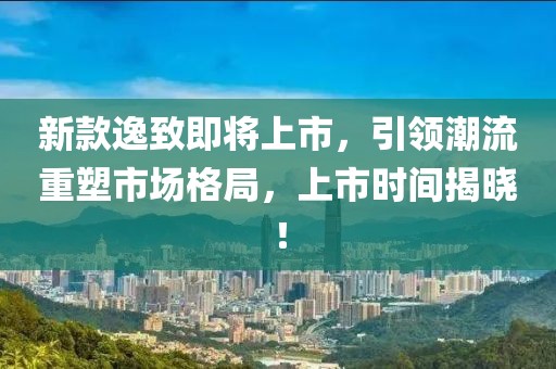 新款逸致即将上市，引领潮流重塑市场格局，上市时间揭晓！