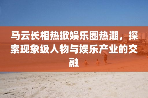 马云长相热掀娱乐圈热潮，探索现象级人物与娱乐产业的交融