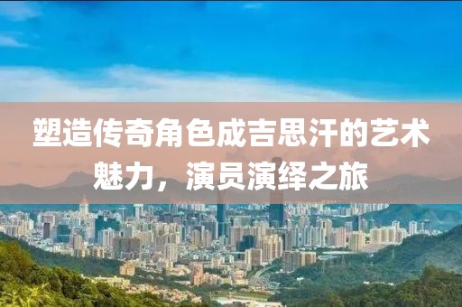 塑造传奇角色成吉思汗的艺术魅力，演员演绎之旅