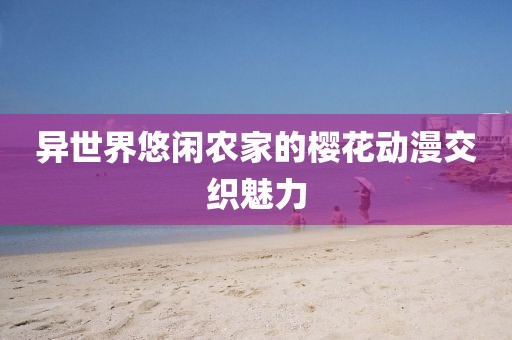 异世界悠闲农家的樱花动漫交织魅力