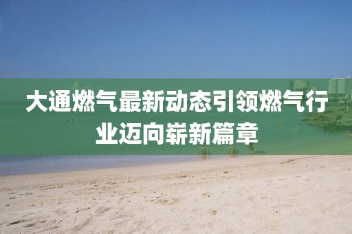 大通燃气最新动态引领燃气行业迈向崭新篇章