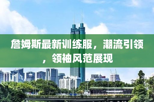 詹姆斯最新训练服，潮流引领，领袖风范展现