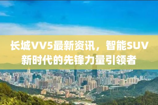长城VV5最新资讯，智能SUV新时代的先锋力量引领者
