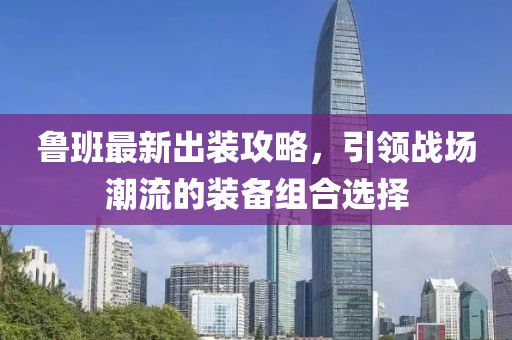鲁班最新出装攻略，引领战场潮流的装备组合选择