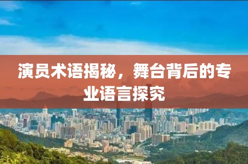 演员术语揭秘，舞台背后的专业语言探究