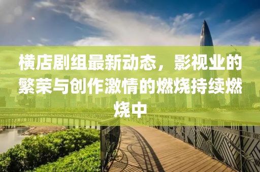 横店剧组最新动态，影视业的繁荣与创作激情的燃烧持续燃烧中
