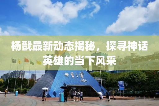 杨戬最新动态揭秘，探寻神话英雄的当下风采