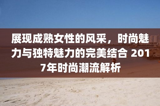 展现成熟女性的风采，时尚魅力与独特魅力的完美结合 2017年时尚潮流解析
