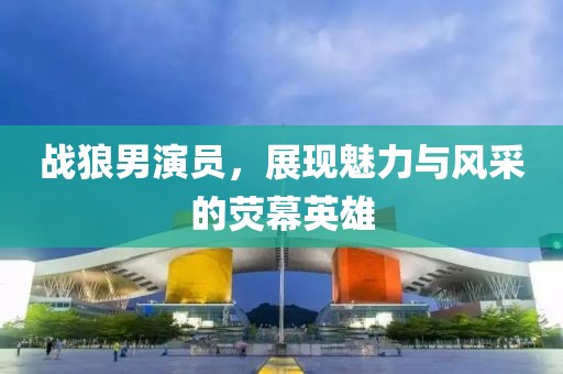 战狼男演员，展现魅力与风采的荧幕英雄