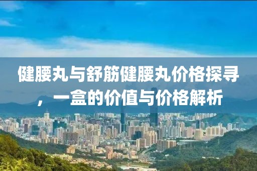 健腰丸与舒筋健腰丸价格探寻，一盒的价值与价格解析