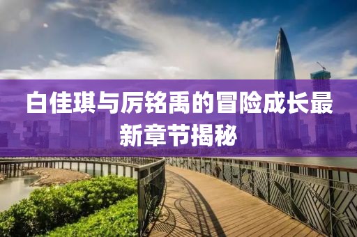 白佳琪与厉铭禹的冒险成长最新章节揭秘