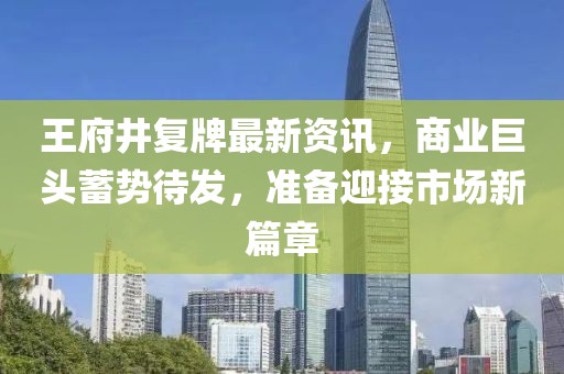 王府井复牌最新资讯，商业巨头蓄势待发，准备迎接市场新篇章