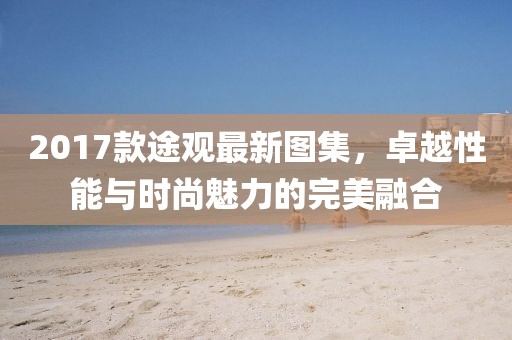 2017款途观最新图集，卓越性能与时尚魅力的完美融合