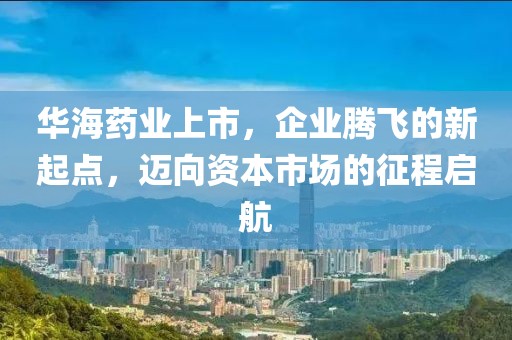 华海药业上市，企业腾飞的新起点，迈向资本市场的征程启航
