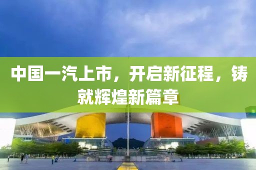 中国一汽上市，开启新征程，铸就辉煌新篇章