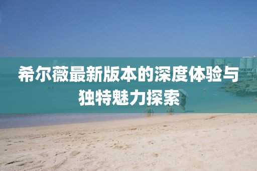 希尔薇最新版本的深度体验与独特魅力探索