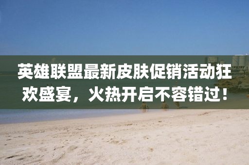 英雄联盟最新皮肤促销活动狂欢盛宴，火热开启不容错过！