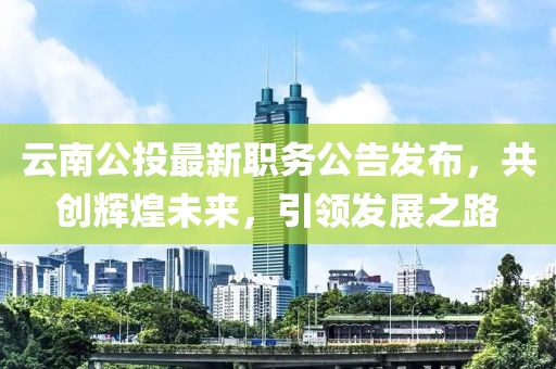 云南公投最新职务公告发布，共创辉煌未来，引领发展之路