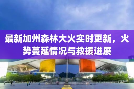 最新加州森林大火实时更新，火势蔓延情况与救援进展